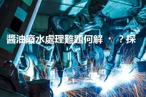 醬油廢水處理難題何解？探尋高效低耗的綠色新路徑！